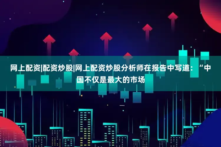 网上配资|配资炒股|网上配资炒股　　分析师在报告中写道：　　“中国不仅是最大的市场