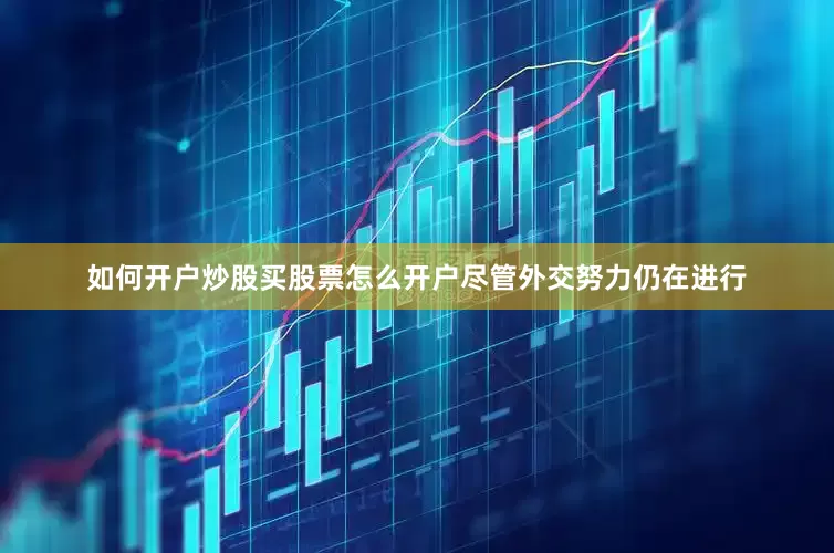 如何开户炒股买股票怎么开户尽管外交努力仍在进行