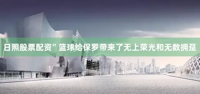 日照股票配资”篮球给保罗带来了无上荣光和无数拥趸