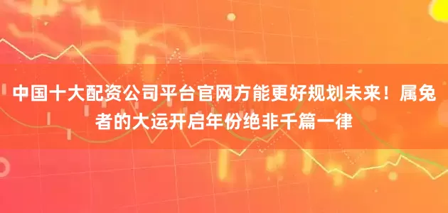 中国十大配资公司平台官网方能更好规划未来！属兔者的大运开启年份绝非千篇一律