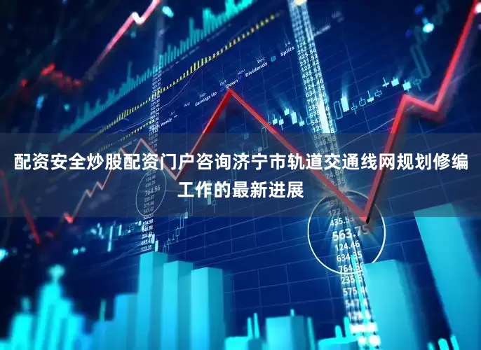 配资安全炒股配资门户咨询济宁市轨道交通线网规划修编工作的最新进展