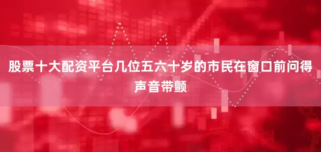 股票十大配资平台几位五六十岁的市民在窗口前问得声音带颤