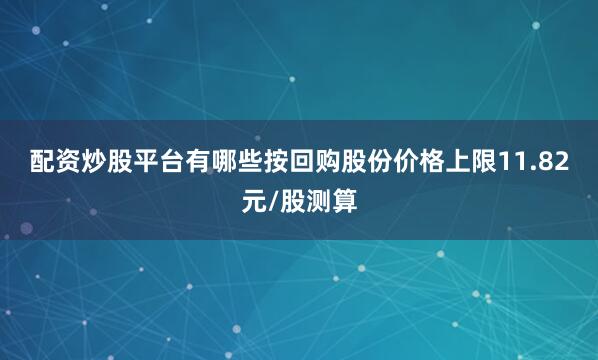 配资炒股平台有哪些　　按回购股份价格上限11.82元/股测算