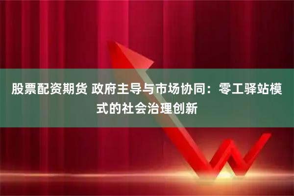 股票配资期货 政府主导与市场协同：零工驿站模式的社会治理创新