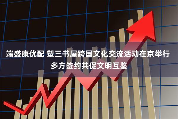 端盛康优配 塑三书屋跨国文化交流活动在京举行 多方签约共促文明互鉴
