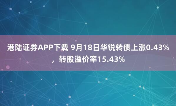 港陆证券APP下载 9月18日华锐转债上涨0.43%，转股溢价率15.43%