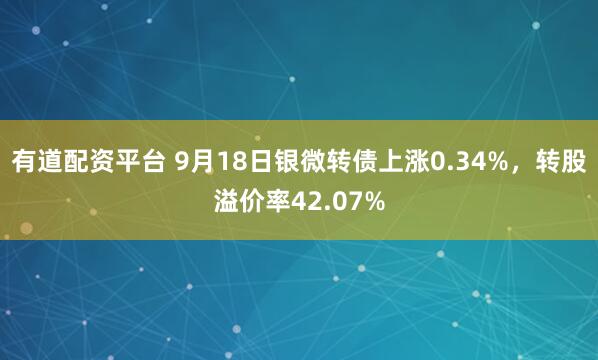 有道配资平台 9月18日银微转债上涨0.34%，转股溢价率42.07%