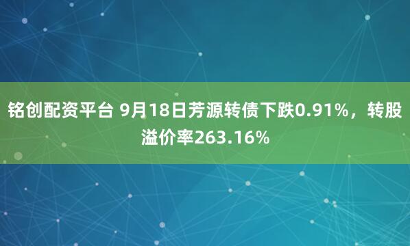 铭创配资平台 9月18日芳源转债下跌0.91%，转股溢价率263.16%