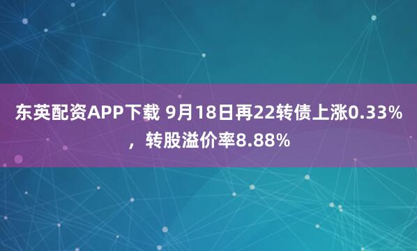 东英配资APP下载 9月18日再22转债上涨0.33%，转股溢价率8.88%