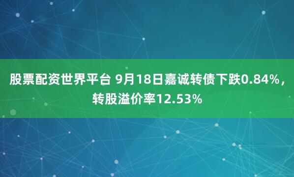 股票配资世界平台 9月18日嘉诚转债下跌0.84%，转股溢价率12.53%