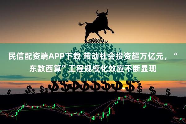 民信配资端APP下载 带动社会投资超万亿元，“东数西算”工程规模化效应不断显现