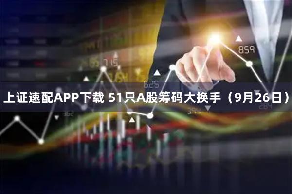 上证速配APP下载 51只A股筹码大换手（9月26日）