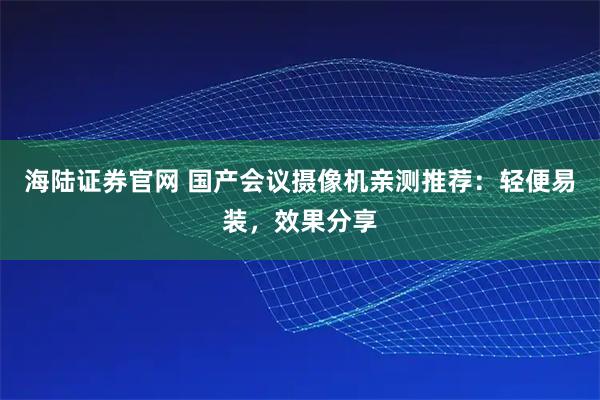 海陆证券官网 国产会议摄像机亲测推荐：轻便易装，效果分享