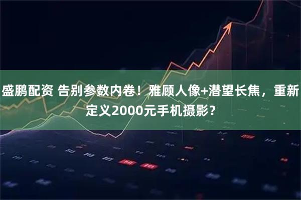 盛鹏配资 告别参数内卷！雅顾人像+潜望长焦，重新定义2000元手机摄影？