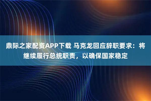 鼎际之家配资APP下载 马克龙回应辞职要求：将继续履行总统职责，以确保国家稳定