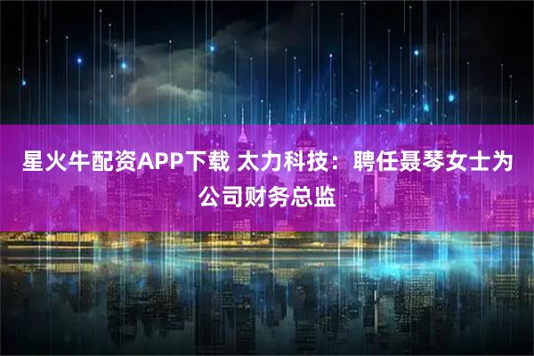 星火牛配资APP下载 太力科技：聘任聂琴女士为公司财务总监