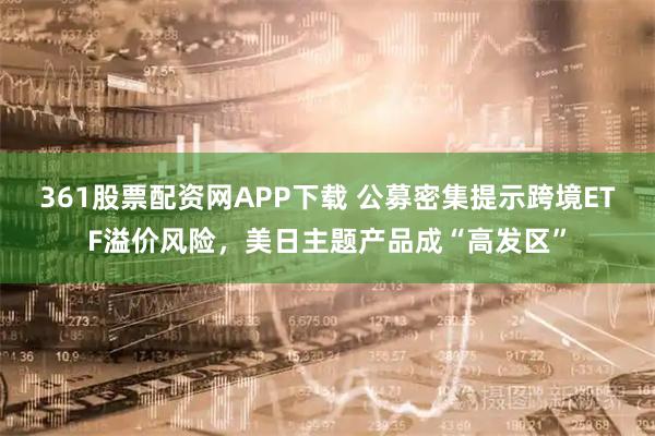 361股票配资网APP下载 公募密集提示跨境ETF溢价风险，美日主题产品成“高发区”