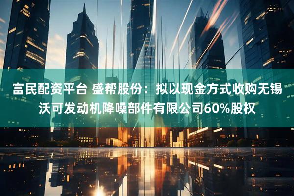 富民配资平台 盛帮股份：拟以现金方式收购无锡沃可发动机降噪部件有限公司60%股权