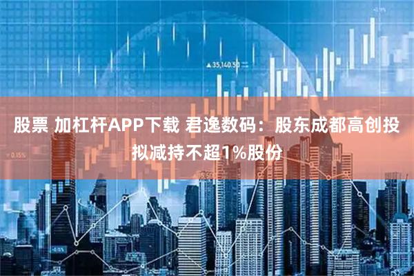 股票 加杠杆APP下载 君逸数码：股东成都高创投拟减持不超1%股份