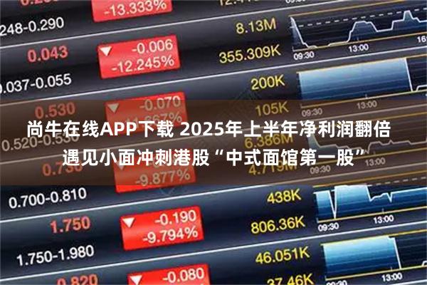 尚牛在线APP下载 2025年上半年净利润翻倍  遇见小面冲刺港股“中式面馆第一股”