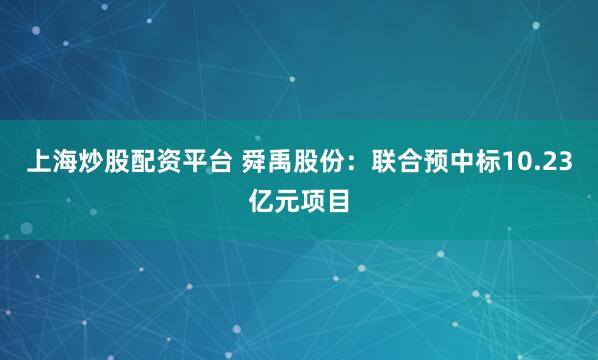 上海炒股配资平台 舜禹股份：联合预中标10.23亿元项目