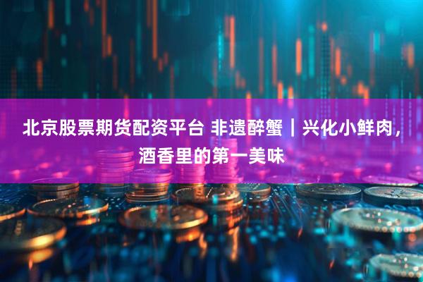 北京股票期货配资平台 非遗醉蟹｜兴化小鲜肉，酒香里的第一美味
