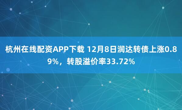杭州在线配资APP下载 12月8日润达转债上涨0.89%，转股溢价率33.72%