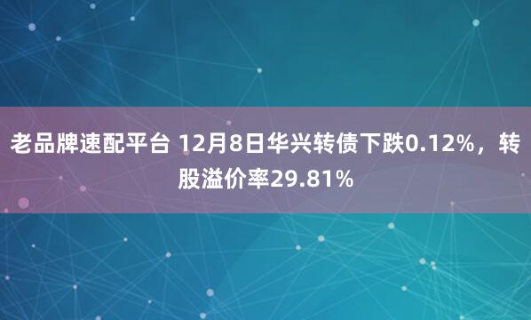 老品牌速配平台 12月8日华兴转债下跌0.12%，转股溢价率29.81%