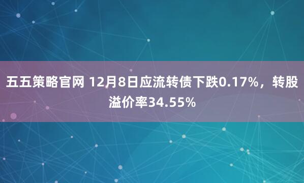 五五策略官网 12月8日应流转债下跌0.17%，转股溢价率34.55%