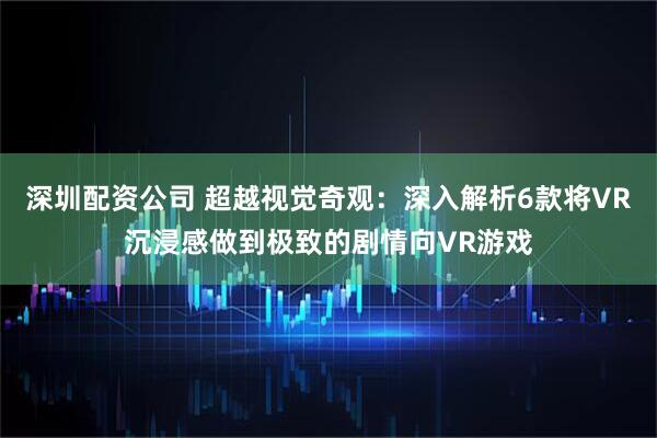 深圳配资公司 超越视觉奇观：深入解析6款将VR沉浸感做到极致的剧情向VR游戏