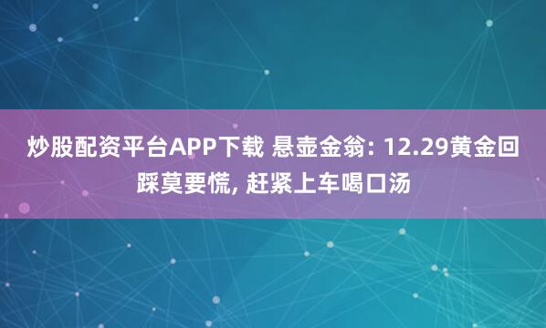 炒股配资平台APP下载 悬壶金翁: 12.29黄金回踩莫要慌, 赶紧上车喝口汤