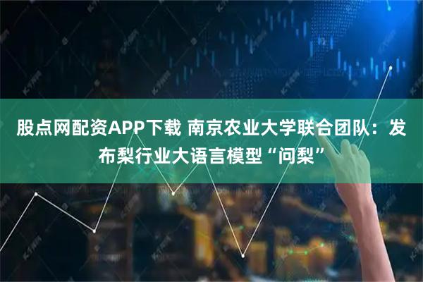 股点网配资APP下载 南京农业大学联合团队：发布梨行业大语言模型“问梨”