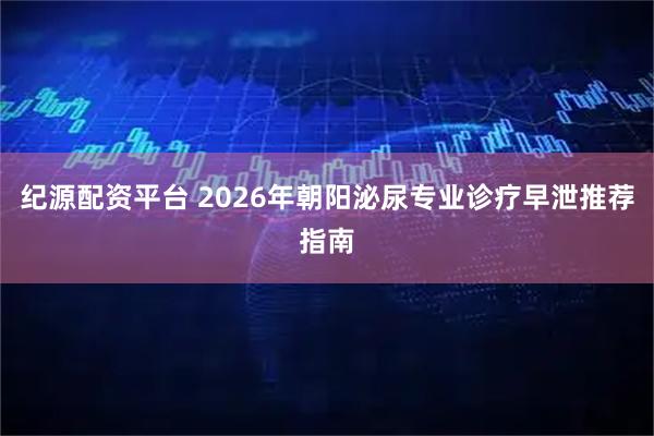 纪源配资平台 2026年朝阳泌尿专业诊疗早泄推荐指南