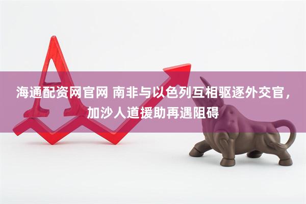 海通配资网官网 南非与以色列互相驱逐外交官，加沙人道援助再遇阻碍