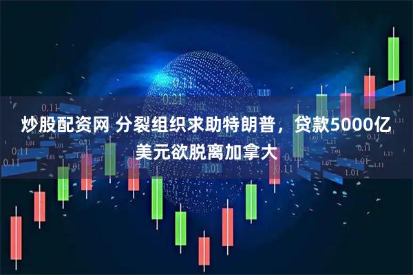 炒股配资网 分裂组织求助特朗普，贷款5000亿美元欲脱离加拿大
