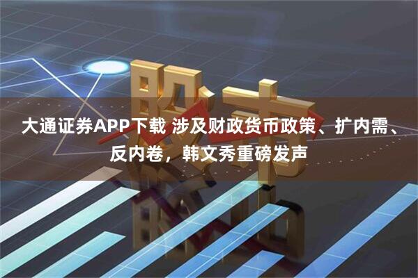 大通证券APP下载 涉及财政货币政策、扩内需、反内卷，韩文秀重磅发声