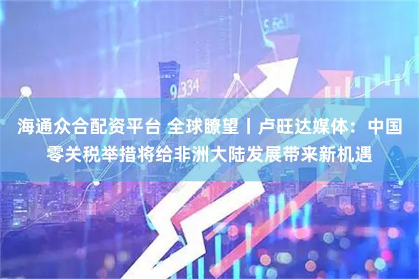 海通众合配资平台 全球瞭望丨卢旺达媒体：中国零关税举措将给非洲大陆发展带来新机遇