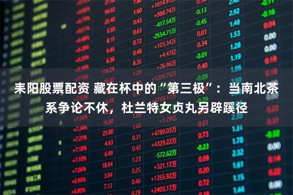 耒阳股票配资 藏在杯中的“第三极”：当南北茶系争论不休，杜兰特女贞丸另辟蹊径