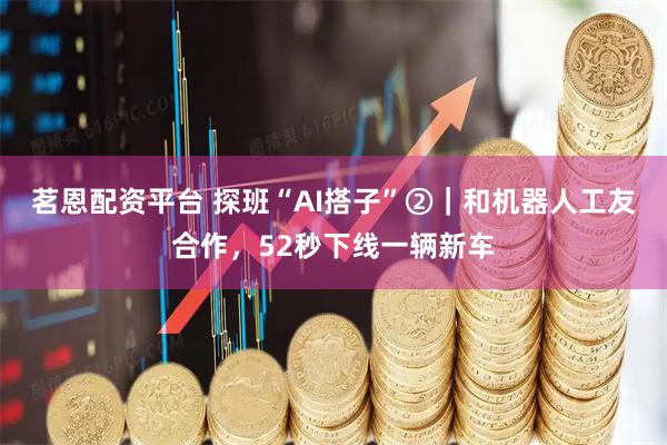茗恩配资平台 探班“AI搭子”②|和机器人工友合作,52秒下线一辆新车