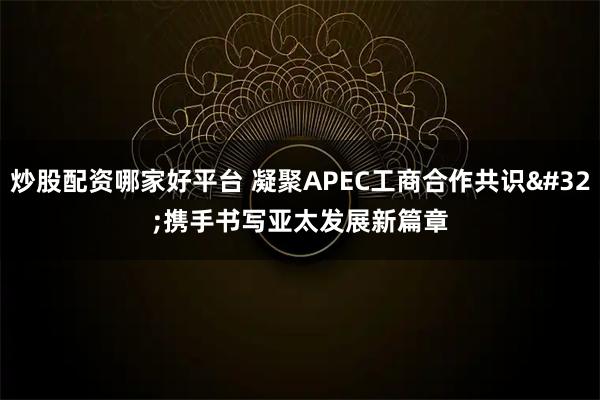 炒股配资哪家好平台 凝聚APEC工商合作共识 携手书写亚太发展新篇章