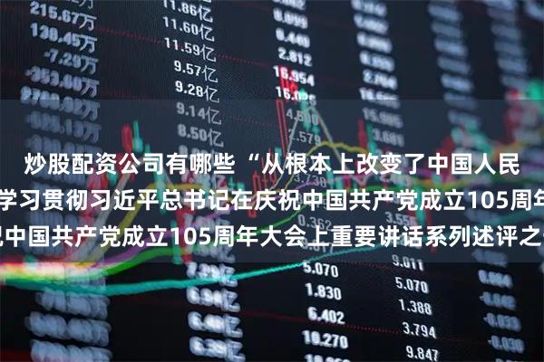 炒股配资公司有哪些 “从根本上改变了中国人民的前途命运”——深入学习贯彻习近平总书记在庆祝中国共产党成立105周年大会上重要讲话系列述评之一