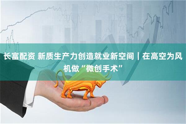 长富配资 新质生产力创造就业新空间｜在高空为风机做“微创手术”