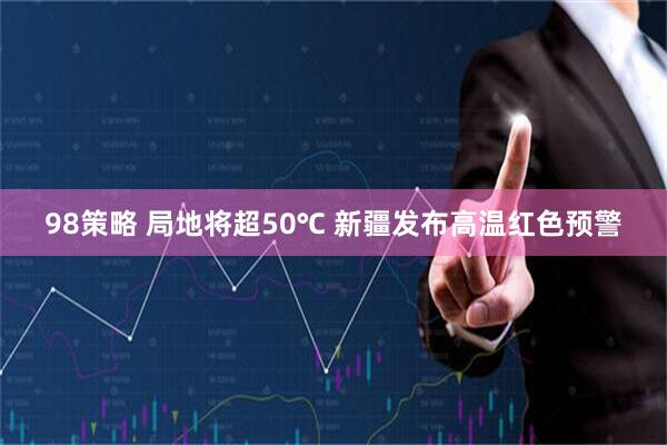 98策略 局地将超50℃ 新疆发布高温红色预警