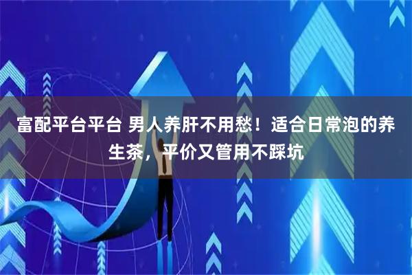 富配平台平台 男人养肝不用愁！适合日常泡的养生茶，平价又管用不踩坑