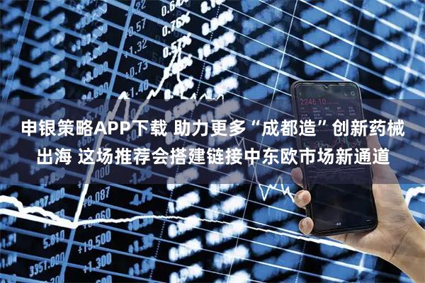 申银策略APP下载 助力更多“成都造”创新药械出海 这场推荐会搭建链接中东欧市场新通道