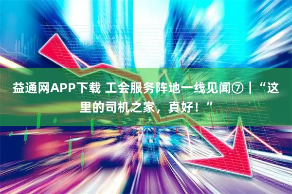益通网APP下载 工会服务阵地一线见闻⑦｜“这里的司机之家，真好！”