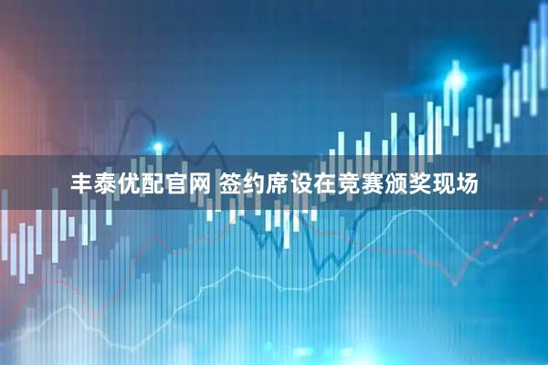 丰泰优配官网 签约席设在竞赛颁奖现场
